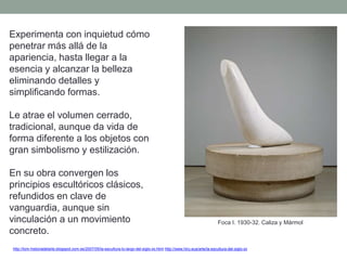 Experimenta con inquietud cómo
penetrar más allá de la
apariencia, hasta llegar a la
esencia y alcanzar la belleza
eliminando detalles y
simplificando formas.
Le atrae el volumen cerrado,
tradicional, aunque da vida de
forma diferente a los objetos con
gran simbolismo y estilización.
En su obra convergen los
principios escultóricos clásicos,
refundidos en clave de
vanguardia, aunque sin
vinculación a un movimiento
concreto.
http://tom-historiadelarte.blogspot.com.es/2007/05/la-escultura-lo-largo-del-siglo-xx.html http://www.hiru.eus/arte/la-escultura-del-siglo-xx
Foca I. 1930-32. Caliza y Mármol
 