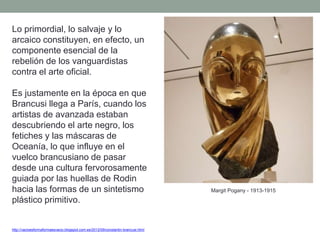 http://vacioesformaformaesvacio.blogspot.com.es/2012/09/constantin-brancusi.html
Lo primordial, lo salvaje y lo
arcaico constituyen, en efecto, un
componente esencial de la
rebelión de los vanguardistas
contra el arte oficial.
Es justamente en la época en que
Brancusi llega a París, cuando los
artistas de avanzada estaban
descubriendo el arte negro, los
fetiches y las máscaras de
Oceanía, lo que influye en el
vuelco brancusiano de pasar
desde una cultura fervorosamente
guiada por las huellas de Rodin
hacia las formas de un sintetismo
plástico primitivo.
Margit Pogany - 1913-1915
 