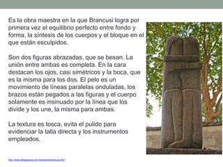 http://www.arteespana.com/constantinbrancusi.htm
Es la obra maestra en la que Brancusi logra por
primera vez el equilibrio perfecto entre fondo y
forma, la síntesis de los cuerpos y el bloque en el
que están esculpidos.
Son dos figuras abrazadas, que se besan. La
unión entre ambas es completa. En la cara
destacan los ojos, casi simétricos y la boca, que
es la misma para los dos. El pelo es un
movimiento de líneas paralelas onduladas, los
brazos están pegados a las figuras y el cuerpo
solamente es insinuado por la línea que los
divide y los une, la misma para ambas.
La textura es tosca, evita el pulido para
evidenciar la talla directa y los instrumentos
empleados.
 