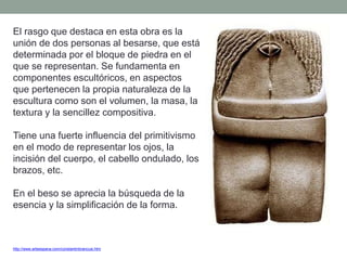 http://www.arteespana.com/constantinbrancusi.htm
El rasgo que destaca en esta obra es la
unión de dos personas al besarse, que está
determinada por el bloque de piedra en el
que se representan. Se fundamenta en
componentes escultóricos, en aspectos
que pertenecen la propia naturaleza de la
escultura como son el volumen, la masa, la
textura y la sencillez compositiva.
Tiene una fuerte influencia del primitivismo
en el modo de representar los ojos, la
incisión del cuerpo, el cabello ondulado, los
brazos, etc.
En el beso se aprecia la búsqueda de la
esencia y la simplificación de la forma.
 