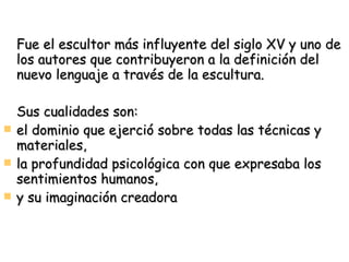 Fue el escultor más influyente del siglo XV y uno de los autores que contribuyeron a la definición del nuevo lenguaje a través de la escultura.  Sus cualidades son: el dominio que ejerció sobre todas las técnicas y materiales, la profundidad psicológica con que expresaba los sentimientos humanos, y su imaginación creadora 