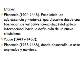 Etapas: Florencia (1404-1443). Fase inicial de adolescencia y madurez, que discurre desde una liberación de los convencionalismos del gótico internacional hacia la definición de un nuevo clasicismo; Padua (1443 y 1453); Florencia (1453-1468), donde desarrolla un arte expresivo y nervioso. 