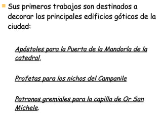 Sus primeros trabajos son destinados a decorar los principales edificios góticos de la ciudad:  Apóstoles para la Puerta de la Mandorla de la catedral , Profetas para los nichos del Campanile   Patronos gremiales para la capilla de Or San Michele . 