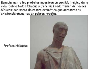 Profeta Habacuc Especialmente los profetas muestran un sentido trágico de la vida. Sobre todo Habacuc y Jeremías nada tienen de héroes bíblicos; son seres de rostro dramático que arrastran su existencia envueltos en pobres ropajes. 