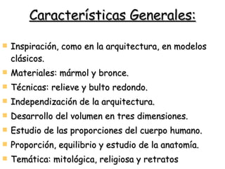 Características Generales: Inspiración, como en la arquitectura, en modelos clásicos. Materiales: mármol y bronce. Técnicas: relieve y bulto redondo.  Independización de la arquitectura. Desarrollo del volumen en tres dimensiones. Estudio de las proporciones del cuerpo humano. Proporción, equilibrio y estudio de la anatomía. Temática: mitológica, religiosa y retratos 