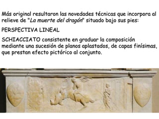 Más original resultaron las novedades técnicas que incorpora al relieve de " La muerte del dragón " situado bajo sus pies: PERSPECTIVA LINEAL SCHIACCIATO consistente en graduar la composición mediante una sucesión de planos aplastados, de capas finísimas, que prestan efecto pictórico al conjunto.  