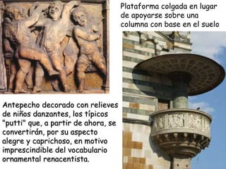 Antepecho decorado con relieves de niños danzantes, los típicos "putti" que, a partir de ahora, se convertirán, por su aspecto alegre y caprichoso, en motivo imprescindible del vocabulario ornamental renacentista.  Plataforma colgada en lugar de apoyarse sobre una columna con base en el suelo . 