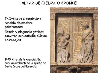 En Italia va a sustituir al retablo de madera policromada.  Gracia y elegancia góticas conviven con estudio clásico de ropajes.  1440 Altar de la Anunciación. Capilla Cavalcanti de la Iglesia de Santa Croce de Florencia.  ALTAR DE PIEDRA O BRONCE 