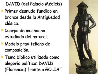 DAVID (del Palacio Médicis) Primer desnudo fundido en bronce desde la Antigüedad clásica. Cuerpo de muchacho estudiado del natural. Modelo praxiteliano de composición. Tema bíblico utilizado como alegoría política: DAVID (Florencia) frente a GOLIAT (Milán) 