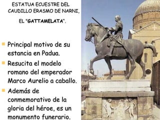 ESTATUA ECUESTRE DEL CAUDILLO ERASMO DE NARNI, EL " GATTAMELATA “.   Principal motivo de su estancia en Padua. Resucita el modelo romano del emperador Marco Aurelio a caballo.  Además de conmemorativo de la gloria del héroe, es un monumento funerario. 