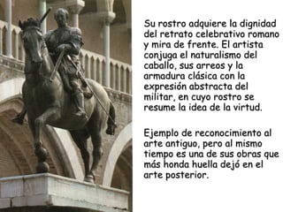Su rostro adquiere la dignidad del retrato celebrativo romano y mira de frente. El artista conjuga el naturalismo del caballo, sus arreos y la armadura clásica con la expresión abstracta del militar, en cuyo rostro se resume la idea de la virtud.  Ejemplo de reconocimiento al arte antiguo, pero al mismo tiempo es una de sus obras que más honda huella dejó en el arte posterior. 