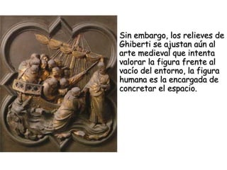 Sin embargo, los relieves de Ghiberti se ajustan aún al arte medieval que intenta valorar la figura frente al vacío del entorno, la figura humana es la encargada de concretar el espacio. 