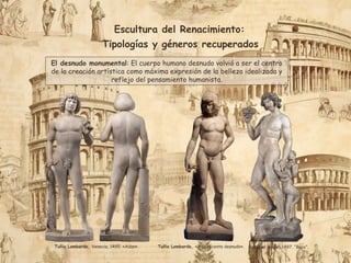 Escultura del Renacimiento:
Tipologías y géneros recuperados
El desnudo monumental: El cuerpo humano desnudo volvió a ser el centro
de la creación artística como máxima expresión de la belleza idealizada y
reflejo del pensamiento humanista.
Miguel Ángel, 1497. “Baco”.
Tullio Lombardo, Venecia, 1495. «Adan». Tullio Lombardo, «Adolescente desnudo».
 