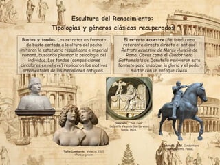 Escultura del Renacimiento:
Tipologías y géneros clásicos recuperados
El retrato ecuestre: Se tomó como
referente directo directo el antiguo
Retrato ecuestre de Marco Aurelio de
Roma. Obras como el Condottiero
Gattamelata de Donatello revivieron este
formato para ensalzar la gloria y el poder
militar con un enfoque cívico.
Bustos y tondos: Los retratos en formato
de busto cortado a la altura del pecho
imitaron la estatuaria republicana e imperial
romana, buscando plasmar la psicología del
individuo. Los tondos (composiciones
circulares en relieve) replicaron los motivos
ornamentales de los medallones antiguos.
Donatello, 1453. Condottiero
Gattamelatta, Padua,
Mino da Fiesole, retrato
de Astorre Manfredi
Tullio Lombardo, Venecia, 1505.
«Pareja joven».
Donatello, “San Juan”.
Sacristía Vieja de San Lorenzo.
Tondo, 1428.
 