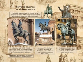 Andrea Verrochio (1435- 1488) El
Condottiero Colleoni, escultura ecuestre en
bronce, llena de dinamismo y expresividad;
está en una plaza pública de Venecia.
Donatello, 1453. Escultura
ecuestre de bronce, del
Condottiero Gattamelatta, en
Padua, siguiendo el modelo de
Marco Aurelio.
Condottiero: Jefe mercenario que alquilaba
sus tropas al servicio de los poderosos.
Giambologna, estatua ecuestre
de Cosme I de Médici (1594),
situada en la Piazza della
Signoria en Florencia.
Original romano de Marco Aurelio, s. II.
Estatua ecuestre en bronce para celebrar las
victorias del emperador. Modelo a seguir.
Retratos ecuestres
en el Renacimiento:
 