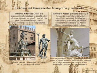 Escultura del Renacimiento: Iconografía y materiales
Temática mitológica: Junto a la
producción religiosa (que se adaptó a los
cánones formales antiguos), resurgió con
gran fuerza la mitología clásica
grecorromana y las alegorías profanas.
Materiales nobles: El mármol blanco y el
bronce se consolidaron como los
materiales estelares debido a su
durabilidad y a que eran los mismos
componentes visibles en los restos
clásicos excavados en suelo italiano.
“Hércules golpeando a Nessus”, el centauro que intentó
robar a su esposa. Más tarde, Hércules sería asesinado
por la sangre envenenada del centauro muerto.
Giambologna, 1599. Mármol, 1.80 m. Florencia.
“Fuente de Neptuno”, Giambologna, 1563. Bronce,
1.80 m. Plaza Mayor de Bolonia.
Hª Arte © 2026
Simon Ibarretxe
 