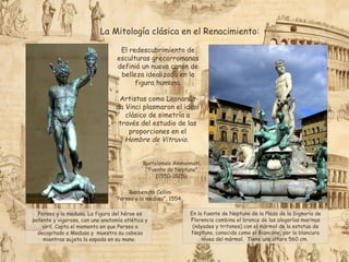 Perseo y la medusa. La figura del héroe es
potente y vigorosa, con una anatomía atlética y
viril. Capta el momento en que Perseo a
decapitado a Medusa y muestra su cabeza
mientras sujeta la espada en su mano.
Bartolomeo Ammannati,
“Fuente de Neptuno”,
(1550-1575).
En la fuente de Neptuno de la Plaza de la Signoría de
Florencia combina el bronce de las alegorías marinas
(náyades y tritones) con el mármol de la estatua de
Neptuno, conocida como el Biancone, por la blancura
nívea del mármol. Tiene una altura 560 cm.
Benbenuto Cellini
“Perseo y la medusa”, 1554 .
La Mitología clásica en el Renacimiento:
El redescubrimiento de
esculturas grecorromanas
definió un nuevo canon de
belleza idealizado en la
figura humana.
Artistas como Leonardo
da Vinci plasmaron el ideal
clásico de simetría a
través del estudio de las
proporciones en el
Hombre de Vitruvio.
 