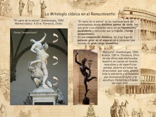 “El rapto de la sabina”. Giambologna, 1582.
Mármol blanco. 4.10 m. Florencia, Italia
Forma “serpentinata”
• “El rapto de la sabina” se ha realizado para ser
contemplada desde distintos puntos de vista, hay
que girar a su alrededor para ver el "movimiento"
ascendente y helicoidal que lo impulsa. (forma
serpentinata).
• Es una composición dinámica, las tres figuras
parecen girar en el espacio para componer una
escena, de gran carga dramática.
“Mercurio”. Giambologna, 1582.
Bronce. 1.80 m. Florencia. Otra
de sus obras más destacadas,
muestra un cuerpo en tensión,
musculoso y de superficies
pulidas, abierto en todas las
direcciones; que vuela, plasma
toda la sabiduría y virtuosismo
que alcanzaron el autor y la
escultura florentina a finales
del siglo XVI.
La Mitología clásica en el Renacimiento:
 