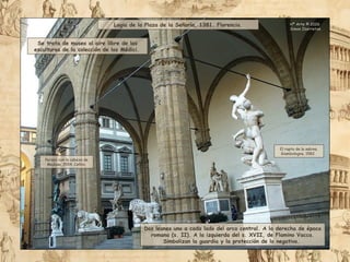 Logia de la Plaza de la Señoría, 1381. Florencia.
Se trata de museo al aire libre de las
esculturas de la colección de los Médici.
Dos leones uno a cada lado del arco central. A la derecha de época
romana (s. II). A la izquierda del s. XVII, de Flamino Vacca.
Simbolizan la guardia y la protección de lo negativo.
Perseo con la cabeza de
Medusa, 1554. Cellini.
El rapto de la sabina.
Giambologna, 1582.
Hª Arte © 2026
Simon Ibarretxe
 