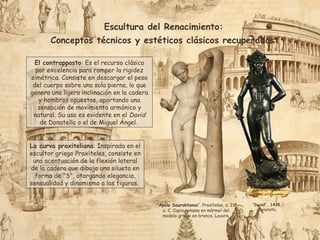 Escultura del Renacimiento:
Conceptos técnicos y estéticos clásicos recuperados:
El contrapposto: Es el recurso clásico
por excelencia para romper la rigidez
simétrica. Consiste en descargar el peso
del cuerpo sobre una sola pierna, lo que
genera una ligera inclinación en la cadera
y hombros opuestos, aportando una
sensación de movimiento armónico y
natural. Su uso es evidente en el David
de Donatello o el de Miguel Ángel.
La curva praxiteliana: Inspirada en el
escultor griego Praxíteles, consiste en
una acentuación de la flexión lateral
de la cadera que dibuja una silueta en
forma de "S", otorgando elegancia,
sensualidad y dinamismo a las figuras.
"Apolo Sauroktonos“. Praxíteles, s. IV
a. C. Copia romana en mármol del
modelo griego en bronce. Louvre.
“David”, 1435.
Donatello,
 