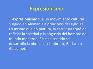 ExpresionismoEl expresionismo fue un movimiento cultural surgido en Alemania a principios del siglo XX.Lo mismo que en pintura, la escultura trató de reflejar la soledad y la angustia del hombre del mundo moderno. En este sentido se desarrolló la obra de  Lehmbruck, Barlach o Giacometti.