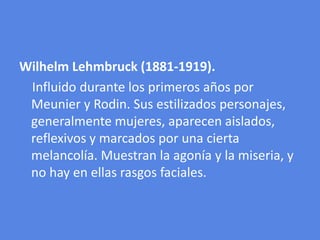 WilhelmLehmbruck (1881-1919).    Influido durante los primeros años por Meunier y Rodin. Sus estilizados personajes, generalmente mujeres, aparecen aislados, reflexivos y marcados por una cierta melancolía. Muestran la agonía y la miseria, y no hay en ellas rasgos faciales.