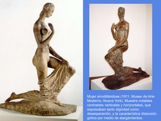Mujer arrodillándose (1911, Museo de Arte Moderno, Nueva York). Muestra notables contrastes verticales y horizontales, que expresaban tanto dignidad como desesperación, y la característica distorsión gótica por medio de alargamientos.