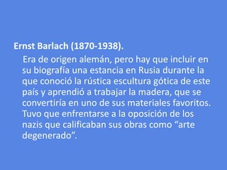 ErnstBarlach (1870-1938).    Era de origen alemán, pero hay que incluir en su biografía una estancia en Rusia durante la que conoció la rústica escultura gótica de este país y aprendió a trabajar la madera, que se convertiría en uno de sus materiales favoritos. Tuvo que enfrentarse a la oposición de los nazis que calificaban sus obras como “arte degenerado”.