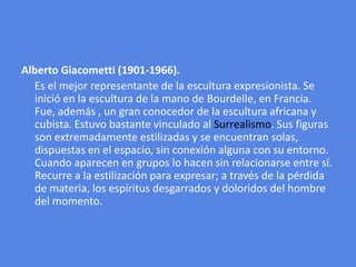 Alberto Giacometti (1901-1966).     Es el mejor representante de la escultura expresionista. Se inició en la escultura de la mano de Bourdelle, en Francia. Fue, además , un gran conocedor de la escultura africana y cubista. Estuvo bastante vinculado al Surrealismo. Sus figuras son extremadamente estilizadas y se encuentran solas, dispuestas en el espacio, sin conexión alguna con su entorno. Cuando aparecen en grupos lo hacen sin relacionarse entre sí. Recurre a la estilización para expresar; a través de la pérdida de materia, los espíritus desgarrados y doloridos del hombre del momento.
