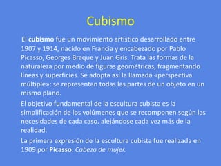 CubismoEl cubismo fue un movimiento artístico desarrollado entre 1907 y 1914, nacido en Francia y encabezado por Pablo Picasso, Georges Braque y Juan Gris. Trata las formas de la naturaleza por medio de figuras geométricas, fragmentando líneas y superficies. Se adopta así la llamada «perspectiva múltiple»: se representan todas las partes de un objeto en un mismo plano.     El objetivo fundamental de la escultura cubista es la simplificación de los volúmenes que se recomponen según las necesidades de cada caso, alejándose cada vez más de la realidad.  La primera expresión de la escultura cubista fue realizada en 1909 por Picasso: Cabeza de mujer.