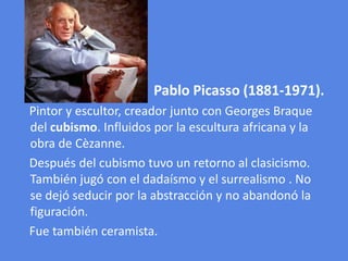 Pablo Picasso (1881-1971).    Pintor y escultor, creador junto con Georges Braque del cubismo. Influidos por la escultura africana y la obra de Cèzanne.     Después del cubismo tuvo un retorno al clasicismo. También jugó con el dadaísmo y el surrealismo . No se dejó seducir por la abstracción y no abandonó la figuración.    Fue también ceramista.