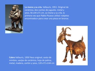 La mona y su cría. Vallauris, 1951. Original de cerámica, dos coches de juguete, metal y yeso, 56 x34 x71 cm. La mona y su cría, la primera vez que Pablo Picasso utilizó «objetos encontrados» para crear una pieza en bronce. Cabra Vallauris, 1950 Yeso original; cesto de mimbre, vasijas de cerámica, hoja de palma, metal, madera, cartón y yeso, 120 x72 x144 cm