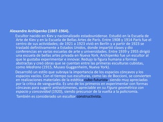 Alexandre Archipenko (1887-1964).       Escultor nacido en Kiev y nacionalizado estadounidense. Estudió en la Escuela de Arte de Kiev y en la Escuela de Bellas Artes de París. Entre 1908 y 1914 París fue el centro de sus actividades; de 1921 a 1923 vivió en Berlín y a partir de 1923 se trasladó definitivamente a Estados Unidos, donde impartió clases y dio conferencias en varias escuelas de arte y universidades. Entre 1939 y 1955 dirigió una escuela de bellas artes privada en Nueva York. Archipenko fue un escultor al que le gustaba experimentar e innovar. Redujo la figura humana a formas abstractas y creó obras que se cuentan entre las primeras esculturas cubistas, como Medrano (1915, Museo Guggenheim, Nueva York).     Desarrolló un estilo que subraya la importancia de los espacios cóncavos y los espacios vacíos. Con el tiempo sus esculturas, como las de Boccioni, se convierten en realizaciones materiales de la estética cubo-futurista, siendo muy apreciadas por la critica de vanguardia. Es uno de los primeros en experimentar con formas cóncavas para sugerir antivolúmenes, apreciable en su Figura geométrica con espacio y concavidad (1920), siendo precursor de la vuelta a la policromía.      También es considerado un escultor constructivista.
