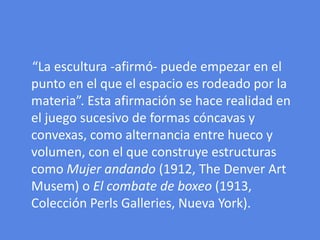     “La escultura -afirmó- puede empezar en el punto en el que el espacio es rodeado por la materia”. Esta afirmación se hace realidad en el juego sucesivo de formas cóncavas y convexas, como alternancia entre hueco y volumen, con el que construye estructuras como Mujer andando (1912, The Denver Art Musem) o El combate de boxeo (1913, Colección PerlsGalleries, Nueva York). 