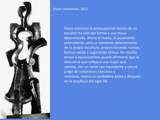 Mujer caminando. 1912.Hasta entonces la preocupación básica de un escultor ha sido dar forma a una masa determinada. Ahora el hueco, lo puramente antimaterial, será un elemento determinante de la propia escultura, proporcionando nuevas formas vacías y sugiriendo ritmos. Sin mucho temor a equivocarnos, puede afirmarse que la obra en la que refleja a una mujer que camina, con un torso casi inexistente y con el juego de volúmenes cóncavos y convexos, marca un verdadero antes y después en la escultura del siglo XX.