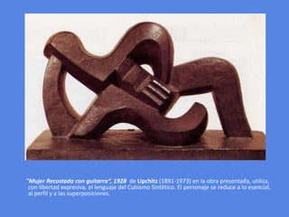       "Mujer Recostada con guitarra“, 1928 de Lipchitz (1891-1973) en la obra presentada, utiliza, con libertad expresiva, el lenguaje del Cubismo Sintético. El personaje se reduce a lo esencial, al perfil y a las superposiciones. 