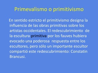 Primevalismo o primitivismoEn sentido estricto el primitivismo designa la influencia de las obras primitivas sobre los artistas occidentales.El redescubrimiento  de la escultura primitiva por los fauves hubiera evocado una poderosa  respuesta entre los escultores, pero sólo un importante escultor compartió este redescubrimiento: ConstatinBrancusi.