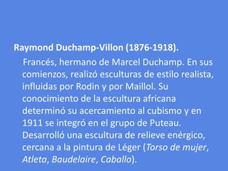 Raymond Duchamp-Villon (1876-1918).    Francés, hermano de Marcel Duchamp. En sus comienzos, realizó esculturas de estilo realista, influidas por Rodin y por Maillol. Su conocimiento de la escultura africana determinó su acercamiento al cubismo y en 1911 se integró en el grupo de Puteau. Desarrolló una escultura de relieve enérgico, cercana a la pintura de Léger (Torso de mujer, Atleta, Baudelaire, Caballo).