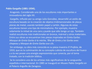 Pablo Gargallo (1881-1934).       Aragonés. Considerado uno de los escultores más importantes e innovadores del siglo XX.       Gargallo, influido por su amigo Julio González, desarrolló un estilo de escultura basado en la creación de objetos tridimensionales de placas planas de metal, usando también papel y cartón. Algunas de estas esculturas tienen una tipo de minimalismo. Por ejemplo, muestra solamente la mitad de una cara y puede que sólo tenga un ojo. También realizó esculturas más tradicionales en bronce, mármol y otros materiales. Entre sus obras se encuentran tres piezas inspiradas en Greta Garbo: Masque de Greta Garbo à la mèche, Tête de Greta y los Garbo avecchapeau y Masque de Greta Garbo auxcils.       Sin embargo, su obra más conocida es su pieza maestra El Profeta, de 1933, que es la culminación de su concepto cubista de escultura del hueco y a la vez posee una energía expresionista que conecta, por el tema tratado, con la tradición bíblica.       Se le considera uno de los artistas más significativos de la vanguardia española e internacional. En 1985 se inauguró en Museo Pablo Gargallo en el Palacio Arguillo de Zaragoza.