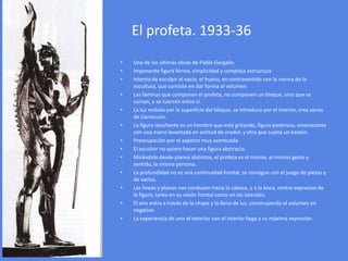 El profeta. 1933-36Una de las últimas obras de Pablo Gargallo. Imponente figura férrea, simplicidad y compleja estructura Intento de esculpir el vacío, el hueco, en contrasentido con la norma de la escultura, que consiste en dar forma al volumen. Las láminas que componen el profeta, no componen un bloque, sino que se curvan, y se tuercen entre sí. La luz resbala por la superficie del bloque, se introduce por el interior, crea zonas de claroscuro. La figura resultante es un hombre que está gritando, figura poderosa, amenazante con una mano levantada en actitud de orador, y otra que sujeta un bastón. Preocupación por el aspecto muy acentuada. El escultor no quiere hacer una figura abstracta. Mirándolo desde planos distintos, el profeta es el mismo, el mismo gesto y sentido, la misma persona. La profundidad no es una continuidad frontal, se consigue con el juego de piezas y de vacíos. Las líneas y planos nos conducen hacia la cabeza, y a la boca, centro expresivo de la figura, tanto en su visión frontal como en las laterales. El aire entra a través de la chapa y la llena de luz, construyendo el volumen en negativo. La experiencia de unir el exterior con el interior llega a su máxima expresión. 