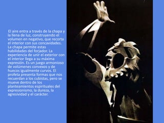 El aire entra a través de la chapa y la llena de luz, construyendo el volumen en negativo, que recorta el interior con sus concavidades. La chapa permite estas habilidades del forjador. La experiencia de unir el exterior con el interior llega a su máxima expresión. Es un juego armonioso de volúmenes convexos y de huecos igualmente curvos. El profeta presenta formas que nos recuerdan a los cubistas, pero se mueve dentro de los planteamientos espirituales del expresionismo, la dureza, la agresividad y el carácter. 