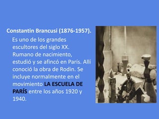 ConstantinBrancusi (1876-1957).    Es uno de los grandes  escultores del siglo XX. Rumano de nacimiento, estudió y se afincó en París. Allí conoció la obra de Rodin. Se incluye normalmente en el movimiento LA ESCUELA DE PARÍS entre los años 1920 y 1940.