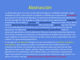 Abstracción       La abstracción pura, en la que no hay referencia alguna a realidades naturales, surgió alrededor de 1910, como reacción al realismo, e influido por la aparición de la fotografía que provocó la crisis del arte figurativo. Es una de las manifestaciones más significativas del arte del siglo XX. Este lenguaje se elaboró a partir de las experiencias de vanguardia precedentes. Por un lado, el fauvismoy el expresionismo liberaron el color, lo que derivó hacia la abstracción lírica o informalismo. Otra vía fue la del cubismo, que hizo hincapié en la conceptualización de la forma y de la composición, lo que llevó a otro tipo de abstracción, las diferentes abstracciones geométricas y constructivas. Tanto la abstracción geométrica como la abstracción lírica son a menudo totalmente abstractas. Por lo tanto, ya desde sus comienzos, el arte abstracto ha tendido hacia dos polos: uno, cuyos orígenes se remontan al fauvismo, es libre y lírico; el otro, inspirándose más en el cubismo, es rigurosamente geométrico.      El concepto de arte abstracto designa una serie de tendencias en pintura, escultura y artes gráficas, que rechazan la copia o la imitación de todo modelo exterior a la conciencia del artista. Se entiende por arte abstracto aquel que prescinde de toda figuración (espacio real, objetos, paisajes, figuras, seres animados e incluso formas geométricas si se representan como objetos reales, con iluminación y perspectiva); según esta acepción, una obra abstracta no puede hacer referencia a algo exterior a la obra en sí misma, sino que propone una nueva realidad distinta a la natural.