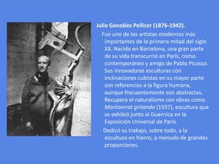 Julio González Pellicer (1876-1942).    Fue uno de los artistas modernos más importantes de la primera mitad del siglo XX. Nacido en Barcelona, una gran parte de su vida transcurrió en París, como contemporáneo y amigo de Pablo Picasso. Sus innovadoras esculturas con inclinaciones cubistas en su mayor parte son referencias a la figura humana, aunque frecuentemente son abstractas. Recupera el naturalismo con obras como Montserrat gritando (1937), escultura que se exhibió junto al Guernica en la Exposición Universal de París.     Dedicó su trabajo, sobre todo, a la escultura en hierro, a menudo de grandes proporciones.