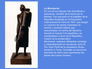 La MontserratEs una de sus figuras más dramáticas y expresivas, símbolo de la lucha por la libertad. Fue expuesta en el pabellón de la República Española en la Exposición Internacional de París de 1937, que acogió un conjunto de piezas inspiradas en hechos y escenas bélicas que reaccionaban en contra del fascismo durante la Guerra Civil española y se manifestaban a favor de la República.A partir de la emblemática Montserrat, realizaría diferentes variantes o interpretaciones en esculturas como El Pie, Gran Perfil de la campesina, Busto femenino o Torso. González se servirá de planchas de hierro para representar las partes del cuerpo humano.