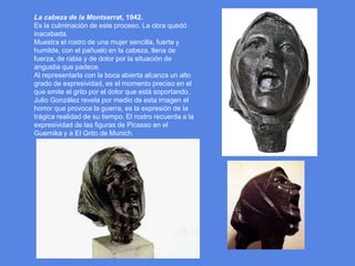 La cabeza de la Montserrat, 1942.Es la culminación de este proceso. La obra quedó inacabada.Muestra el rostro de una mujer sencilla, fuerte y humilde, con el pañuelo en la cabeza, llena de fuerza, de rabia y de dolor por la situación de angustia que padece.Al representarla con la boca abierta alcanza un alto grado de expresividad, es el momento preciso en el que emite el grito por el dolor que está soportando.Julio González revela por medio de esta imagen el horror que provoca la guerra, es la expresión de la trágica realidad de su tiempo. El rostro recuerda a la expresividad de las figuras de Picasso en el Guernika y a El Grito de Munich.