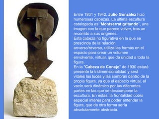 Entre 1931 y 1942, Julio González hizo numerosas cabezas. La última escultura catalogada es “Montserrat gritando”, una imagen con la que parece volver, tras un recorrido a sus orígenes.Esta cabeza no figurativa en la que se prescinde de la relación anverso/reverso, utiliza las formas en el espacio para crear un volumen envolvente, virtual, que da unidad a toda la figura.En la "Cabeza de Conejo" de 1930 estará presente la tridimensionalidad y será vitales las luces y las sombras dentro de la propia figura, ya que el espacio virtual, el vacío será dinámico por las diferentes partes en las que se descompone la escultura. En éstas, la frontalidad cobra especial interés para poder entender la figura, que de otra forma sería absolutamente abstracta. 