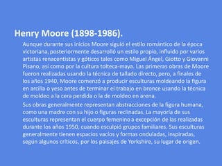 Henry Moore (1898-1986). Aunque durante sus inicios Moore siguió el estilo romántico de la época victoriana,posteriormente desarrolló un estilo propio, influido por varios artistas renacentistas y góticos tales como Miguel Ángel, Giotto y Giovanni Pisano, así como por la cultura tolteca-maya. Las primeras obras de Moore fueron realizadas usando la técnica de tallado directo,pero, a finales de los años 1940, Moore comenzó a producir esculturas moldeando la figura en arcilla o yeso antes de terminar el trabajo en bronce usando la técnica de moldeo a la cera perdida o la de moldeo en arena.      Sus obras generalmente representan abstracciones de la figura humana,como una madre con su hijo o figuras reclinadas.La mayoría de sus esculturas representan el cuerpo femeninoa excepción de las realizadas durante los años 1950, cuando esculpió grupos familiares. Sus esculturas generalmente tienen espacios vacíos y formas onduladas, inspiradas, según algunos críticos, por los paisajes de Yorkshire, su lugar de origen.