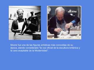 Moore fue una de las figuras artísticas más conocidas de su época, siendo considerado "la voz oficial de la escultura británica y la cara aceptable de la Modernidad”.