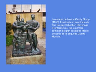 La estatua de bronce FamilyGroup (1950), localizada en la entrada de TheBarclaySchool en Stevenage (Hertfordshire), fue la primera comisión de gran escala de Moore después de la Segunda Guerra Mundial.